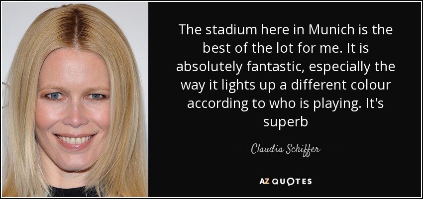 The stadium here in Munich is the best of the lot for me. It is absolutely fantastic, especially the way it lights up a different colour according to who is playing. It's superb - Claudia Schiffer