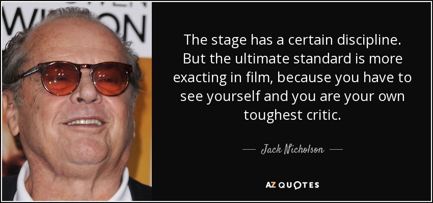 The stage has a certain discipline. But the ultimate standard is more exacting in film, because you have to see yourself and you are your own toughest critic. - Jack Nicholson