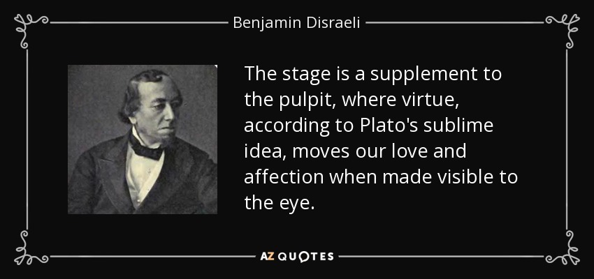The stage is a supplement to the pulpit, where virtue, according to Plato's sublime idea, moves our love and affection when made visible to the eye. - Benjamin Disraeli