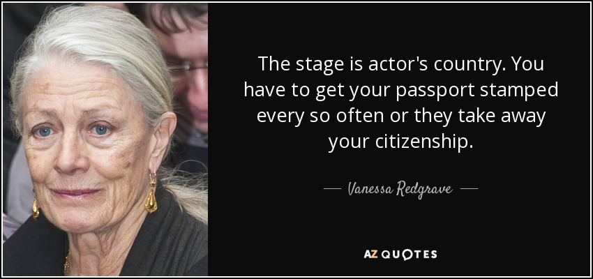 The stage is actor's country. You have to get your passport stamped every so often or they take away your citizenship. - Vanessa Redgrave
