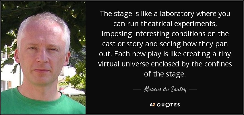 The stage is like a laboratory where you can run theatrical experiments, imposing interesting conditions on the cast or story and seeing how they pan out. Each new play is like creating a tiny virtual universe enclosed by the confines of the stage. - Marcus du Sautoy