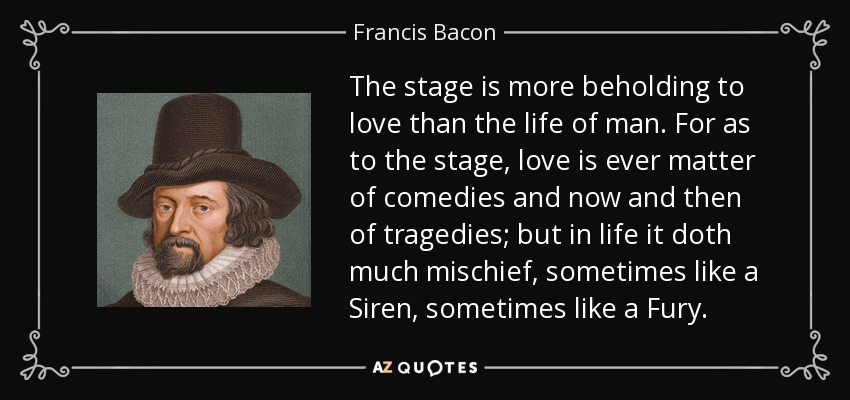 The stage is more beholding to love than the life of man. For as to the stage, love is ever matter of comedies and now and then of tragedies; but in life it doth much mischief, sometimes like a Siren, sometimes like a Fury. - Francis Bacon