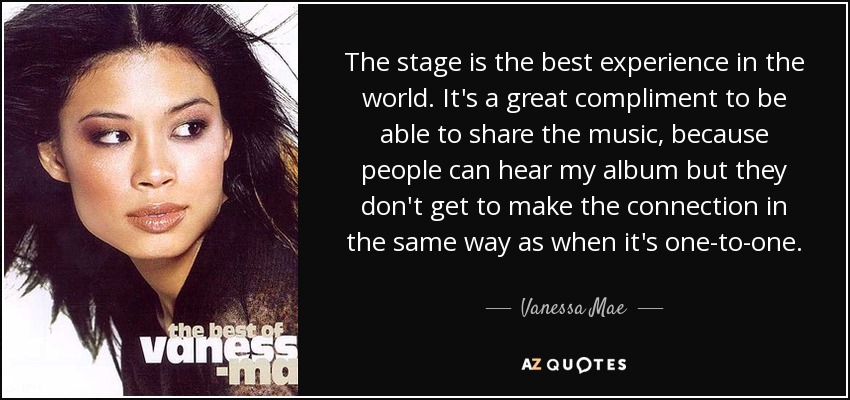 The stage is the best experience in the world. It's a great compliment to be able to share the music, because people can hear my album but they don't get to make the connection in the same way as when it's one-to-one. - Vanessa Mae
