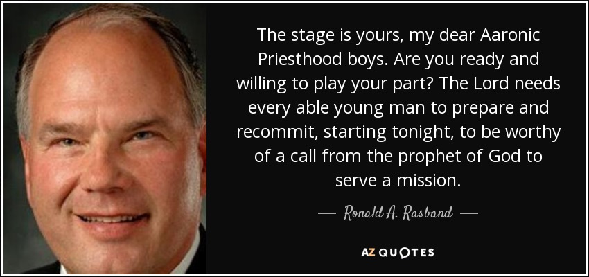 The stage is yours, my dear Aaronic Priesthood boys. Are you ready and willing to play your part? The Lord needs every able young man to prepare and recommit, starting tonight, to be worthy of a call from the prophet of God to serve a mission. - Ronald A. Rasband
