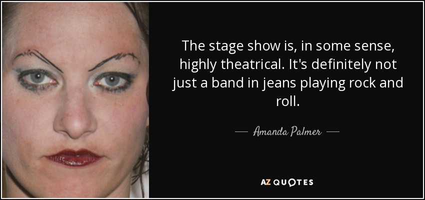 The stage show is, in some sense, highly theatrical. It's definitely not just a band in jeans playing rock and roll. - Amanda Palmer