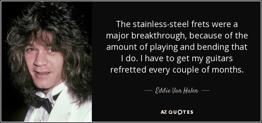 The stainless-steel frets were a major breakthrough, because of the amount of playing and bending that I do. I have to get my guitars refretted every couple of months. - Eddie Van Halen