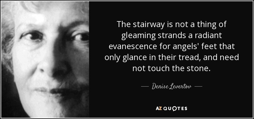 The stairway is not a thing of gleaming strands a radiant evanescence for angels' feet that only glance in their tread, and need not touch the stone. - Denise Levertov