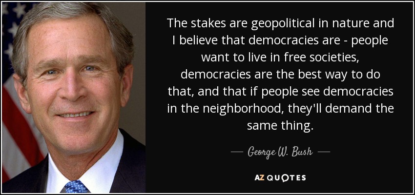 The stakes are geopolitical in nature and I believe that democracies are - people want to live in free societies, democracies are the best way to do that, and that if people see democracies in the neighborhood, they'll demand the same thing. - George W. Bush