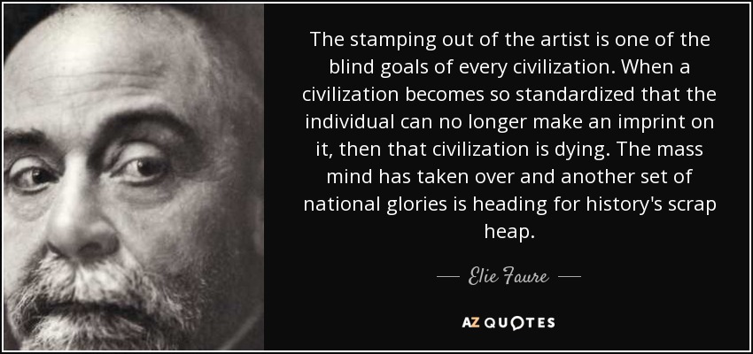 The stamping out of the artist is one of the blind goals of every civilization. When a civilization becomes so standardized that the individual can no longer make an imprint on it, then that civilization is dying. The mass mind has taken over and another set of national glories is heading for history's scrap heap. - Elie Faure