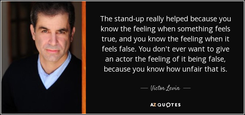 The stand-up really helped because you know the feeling when something feels true, and you know the feeling when it feels false. You don't ever want to give an actor the feeling of it being false, because you know how unfair that is. - Victor Levin