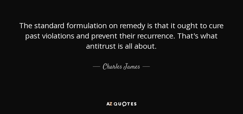 The standard formulation on remedy is that it ought to cure past violations and prevent their recurrence. That's what antitrust is all about. - Charles James