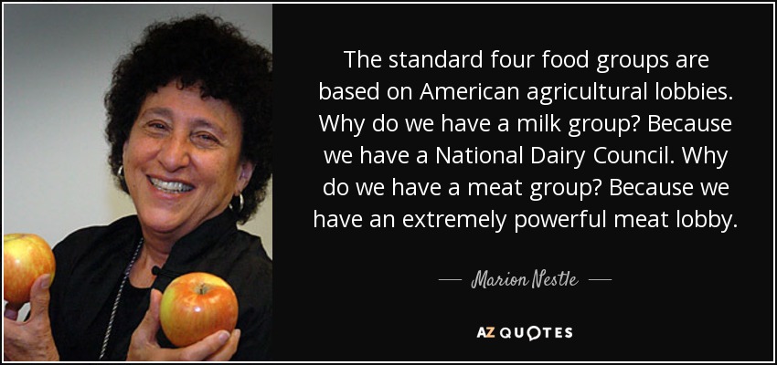 The standard four food groups are based on American agricultural lobbies. Why do we have a milk group? Because we have a National Dairy Council. Why do we have a meat group? Because we have an extremely powerful meat lobby. - Marion Nestle