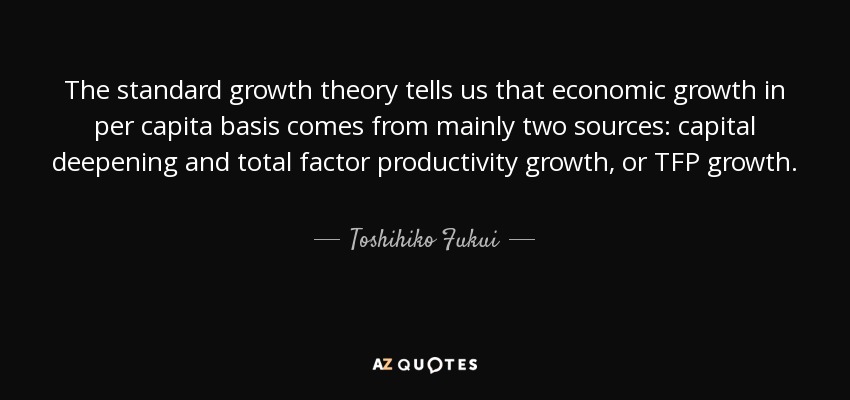 The standard growth theory tells us that economic growth in per capita basis comes from mainly two sources: capital deepening and total factor productivity growth, or TFP growth. - Toshihiko Fukui