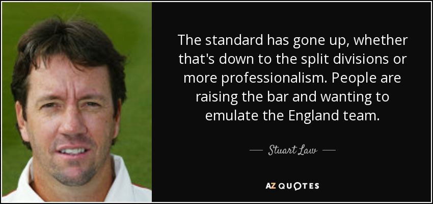 The standard has gone up, whether that's down to the split divisions or more professionalism. People are raising the bar and wanting to emulate the England team. - Stuart Law