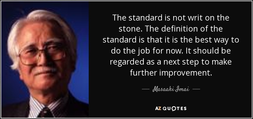 The standard is not writ on the stone. The definition of the standard is that it is the best way to do the job for now. It should be regarded as a next step to make further improvement. - Masaaki Imai
