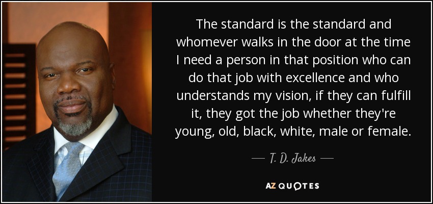 The standard is the standard and whomever walks in the door at the time I need a person in that position who can do that job with excellence and who understands my vision, if they can fulfill it, they got the job whether they're young, old, black, white, male or female. - T. D. Jakes