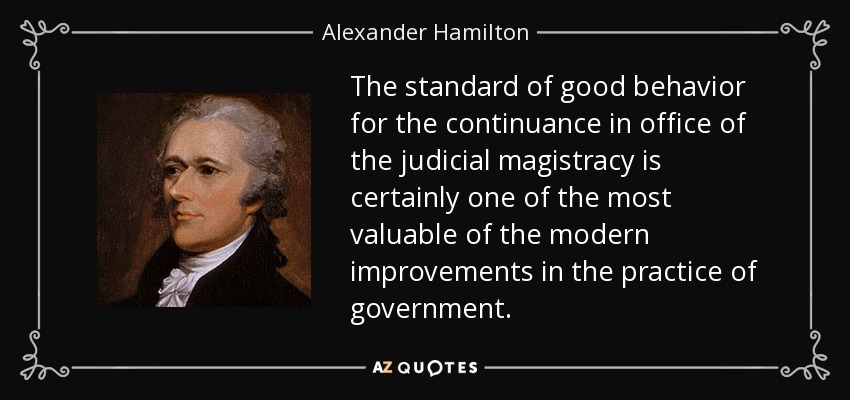 The standard of good behavior for the continuance in office of the judicial magistracy is certainly one of the most valuable of the modern improvements in the practice of government. - Alexander Hamilton