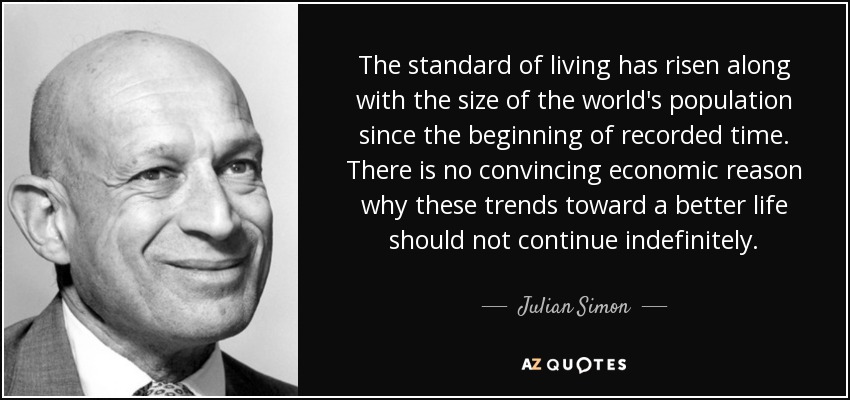 The standard of living has risen along with the size of the world's population since the beginning of recorded time. There is no convincing economic reason why these trends toward a better life should not continue indefinitely. - Julian Simon