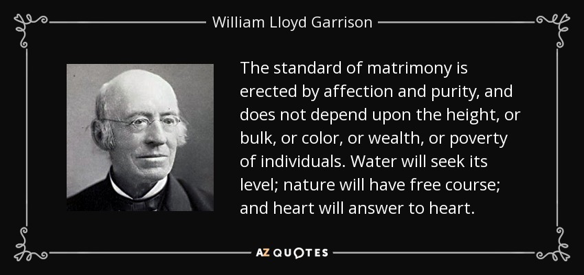 The standard of matrimony is erected by affection and purity, and does not depend upon the height, or bulk, or color, or wealth, or poverty of individuals. Water will seek its level; nature will have free course; and heart will answer to heart. - William Lloyd Garrison