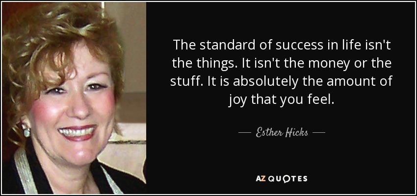 The standard of success in life isn't the things. It isn't the money or the stuff. It is absolutely the amount of joy that you feel. - Esther Hicks