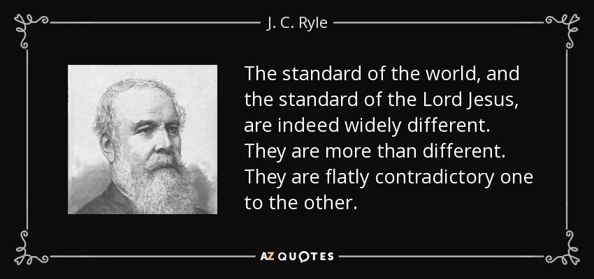 The standard of the world, and the standard of the Lord Jesus, are indeed widely different. They are more than different. They are flatly contradictory one to the other. - J. C. Ryle