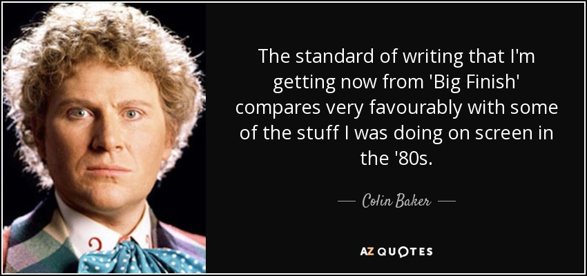 The standard of writing that I'm getting now from 'Big Finish' compares very favourably with some of the stuff I was doing on screen in the '80s. - Colin Baker