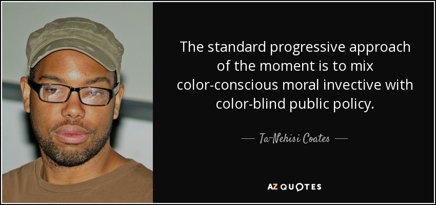 The standard progressive approach of the moment is to mix color-conscious moral invective with color-blind public policy. - Ta-Nehisi Coates