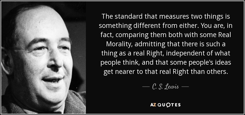The standard that measures two things is something different from either. You are, in fact, comparing them both with some Real Morality, admitting that there is such a thing as a real Right, independent of what people think, and that some people's ideas get nearer to that real Right than others. - C. S. Lewis