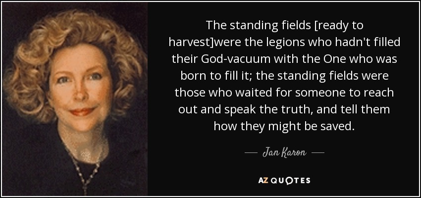 The standing fields [ready to harvest]were the legions who hadn't filled their God-vacuum with the One who was born to fill it; the standing fields were those who waited for someone to reach out and speak the truth, and tell them how they might be saved. - Jan Karon