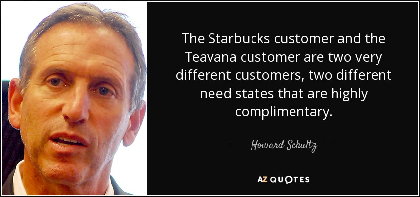 The Starbucks customer and the Teavana customer are two very different customers, two different need states that are highly complimentary. - Howard Schultz