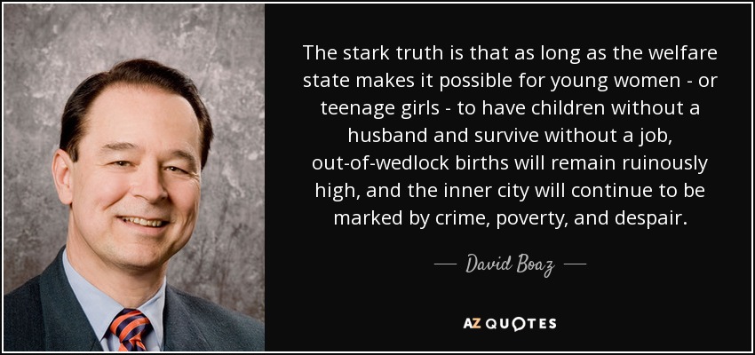 The stark truth is that as long as the welfare state makes it possible for young women - or teenage girls - to have children without a husband and survive without a job, out-of-wedlock births will remain ruinously high, and the inner city will continue to be marked by crime, poverty, and despair. - David Boaz