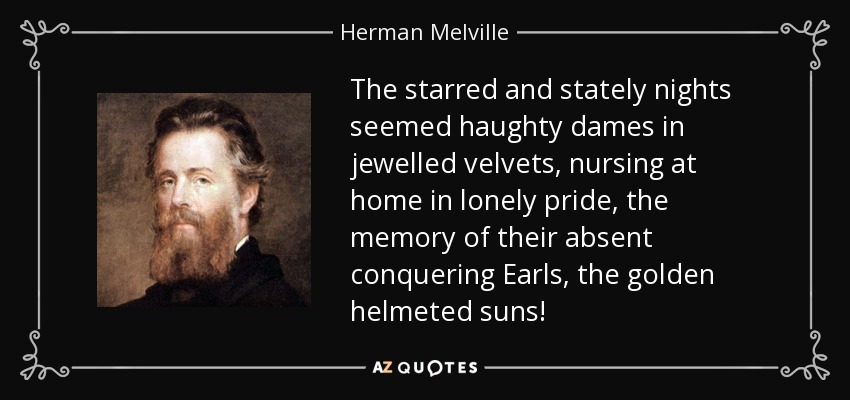 The starred and stately nights seemed haughty dames in jewelled velvets, nursing at home in lonely pride, the memory of their absent conquering Earls, the golden helmeted suns! - Herman Melville