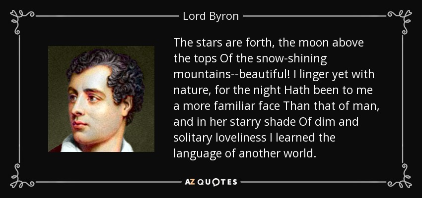 The stars are forth, the moon above the tops Of the snow-shining mountains--beautiful! I linger yet with nature, for the night Hath been to me a more familiar face Than that of man, and in her starry shade Of dim and solitary loveliness I learned the language of another world. - Lord Byron