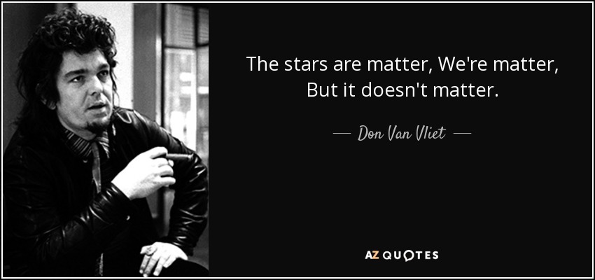 The stars are matter, We're matter, But it doesn't matter. - Don Van Vliet