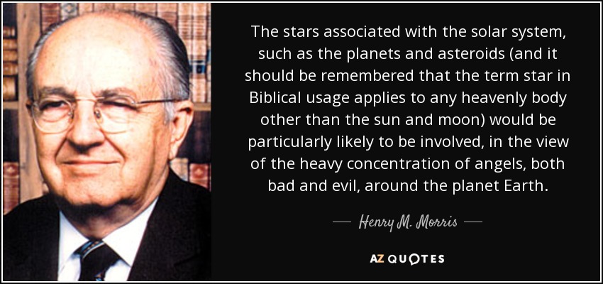 The stars associated with the solar system, such as the planets and asteroids (and it should be remembered that the term star in Biblical usage applies to any heavenly body other than the sun and moon) would be particularly likely to be involved, in the view of the heavy concentration of angels, both bad and evil, around the planet Earth. - Henry M. Morris