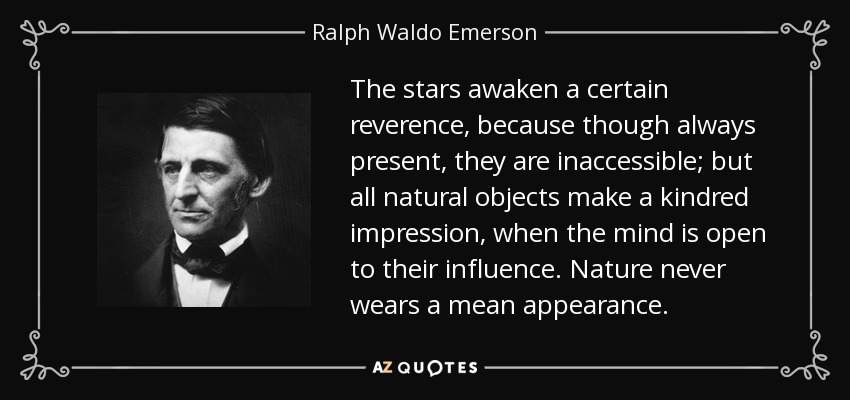 The stars awaken a certain reverence, because though always present, they are inaccessible; but all natural objects make a kindred impression, when the mind is open to their influence. Nature never wears a mean appearance. - Ralph Waldo Emerson