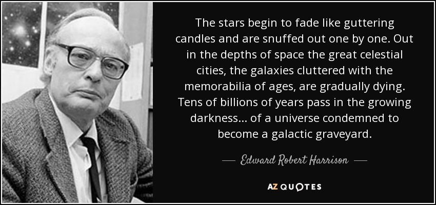 The stars begin to fade like guttering candles and are snuffed out one by one. Out in the depths of space the great celestial cities, the galaxies cluttered with the memorabilia of ages, are gradually dying. Tens of billions of years pass in the growing darkness ... of a universe condemned to become a galactic graveyard. - Edward Robert Harrison