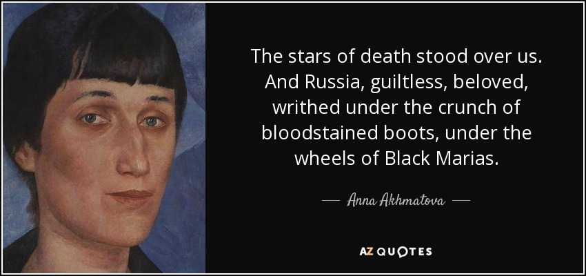 The stars of death stood over us. And Russia, guiltless, beloved, writhed under the crunch of bloodstained boots, under the wheels of Black Marias. - Anna Akhmatova