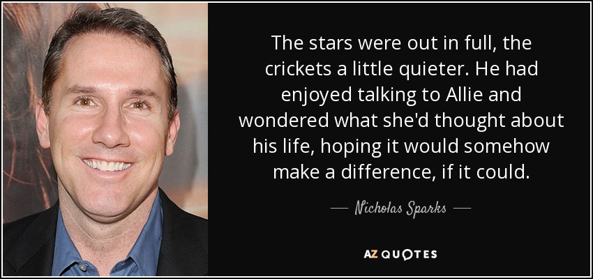 The stars were out in full, the crickets a little quieter. He had enjoyed talking to Allie and wondered what she'd thought about his life, hoping it would somehow make a difference, if it could. - Nicholas Sparks