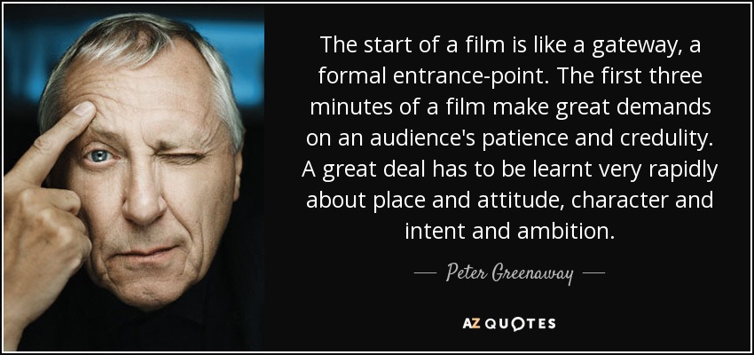 The start of a film is like a gateway, a formal entrance-point. The first three minutes of a film make great demands on an audience's patience and credulity. A great deal has to be learnt very rapidly about place and attitude, character and intent and ambition. - Peter Greenaway