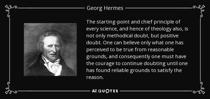 The starting-point and chief principle of every science, and hence of theology also, is not only methodical doubt, but positive doubt. One can believe only what one has perceived to be true from reasonable grounds, and consequently one must have the courage to continue doubting until one has found reliable grounds to satisfy the reason. - Georg Hermes