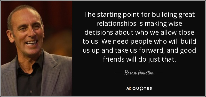 The starting point for building great relationships is making wise decisions about who we allow close to us. We need people who will build us up and take us forward, and good friends will do just that. - Brian Houston