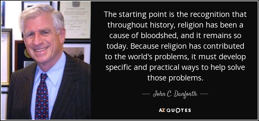 The starting point is the recognition that throughout history, religion has been a cause of bloodshed, and it remains so today. Because religion has contributed to the world's problems, it must develop specific and practical ways to help solve those problems. - John C. Danforth
