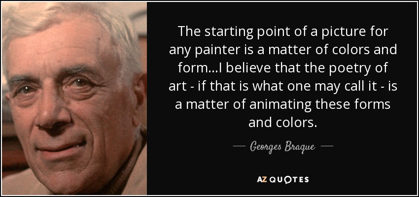 The starting point of a picture for any painter is a matter of colors and form...I believe that the poetry of art - if that is what one may call it - is a matter of animating these forms and colors. - Georges Braque