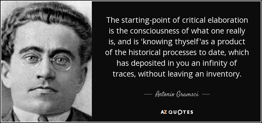 The starting-point of critical elaboration is the consciousness of what one really is, and is 'knowing thyself'as a product of the historical processes to date, which has deposited in you an infinity of traces, without leaving an inventory. - Antonio Gramsci