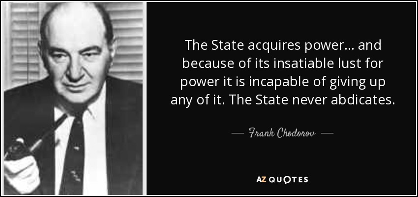 The State acquires power... and because of its insatiable lust for power it is incapable of giving up any of it. The State never abdicates. - Frank Chodorov