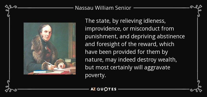 The state, by relieving idleness, improvidence, or misconduct from punishment, and depriving abstinence and foresight of the reward, which have been provided for them by nature, may indeed destroy wealth, but most certainly will aggravate poverty. - Nassau William Senior