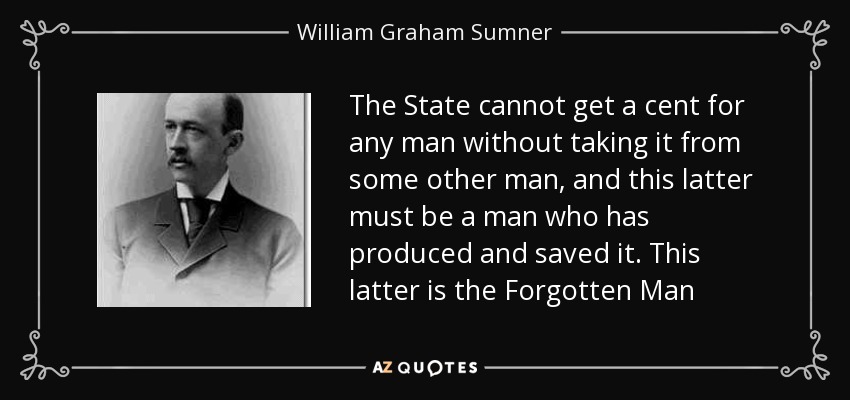 The State cannot get a cent for any man without taking it from some other man, and this latter must be a man who has produced and saved it. This latter is the Forgotten Man - William Graham Sumner