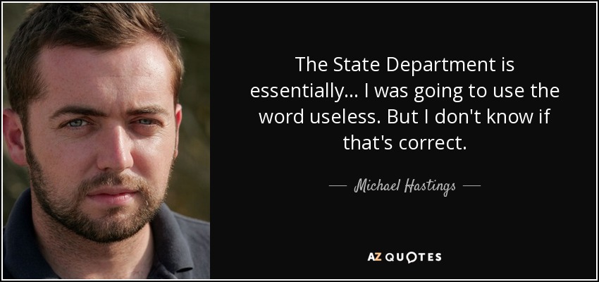 The State Department is essentially... I was going to use the word useless. But I don't know if that's correct. - Michael Hastings