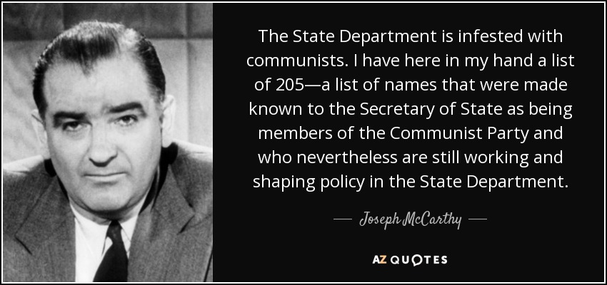 The State Department is infested with communists. I have here in my hand a list of 205—a list of names that were made known to the Secretary of State as being members of the Communist Party and who nevertheless are still working and shaping policy in the State Department. - Joseph McCarthy